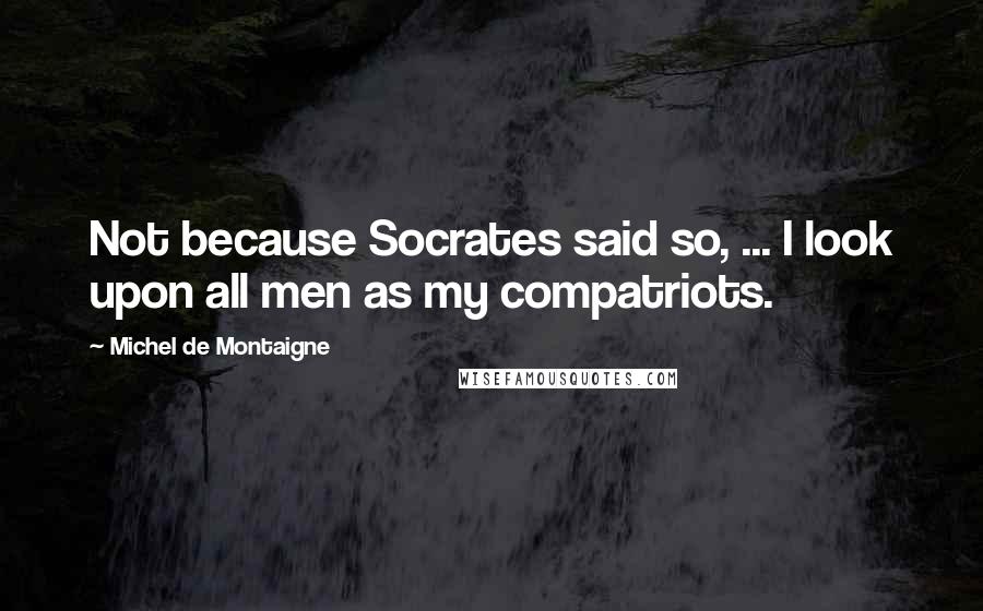 Michel De Montaigne Quotes: Not because Socrates said so, ... I look upon all men as my compatriots.