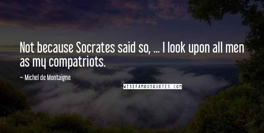 Michel De Montaigne Quotes: Not because Socrates said so, ... I look upon all men as my compatriots.