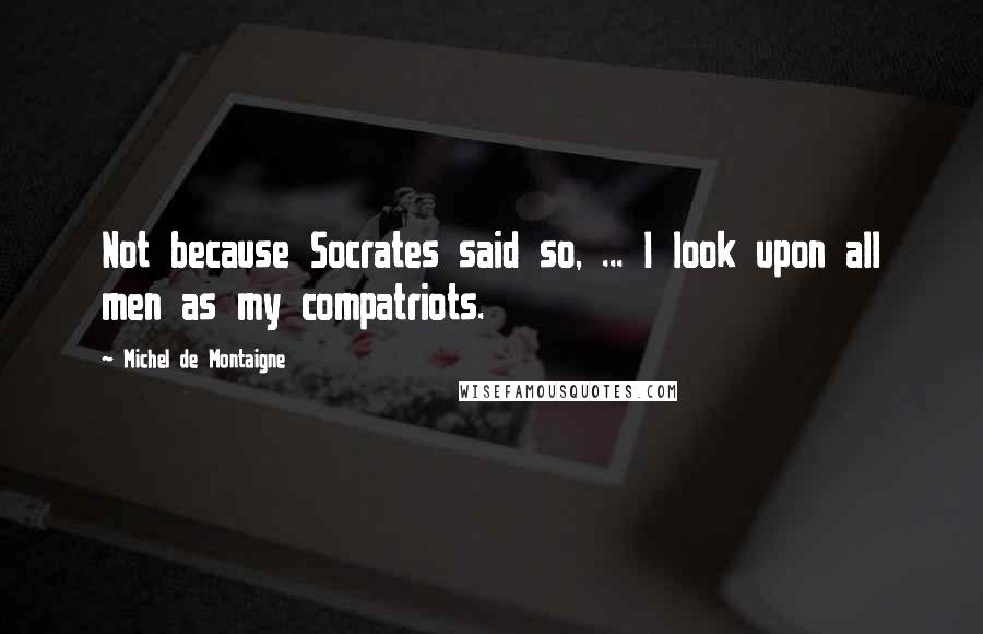 Michel De Montaigne Quotes: Not because Socrates said so, ... I look upon all men as my compatriots.