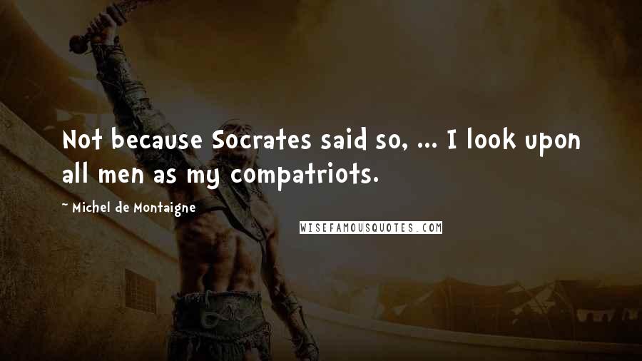 Michel De Montaigne Quotes: Not because Socrates said so, ... I look upon all men as my compatriots.