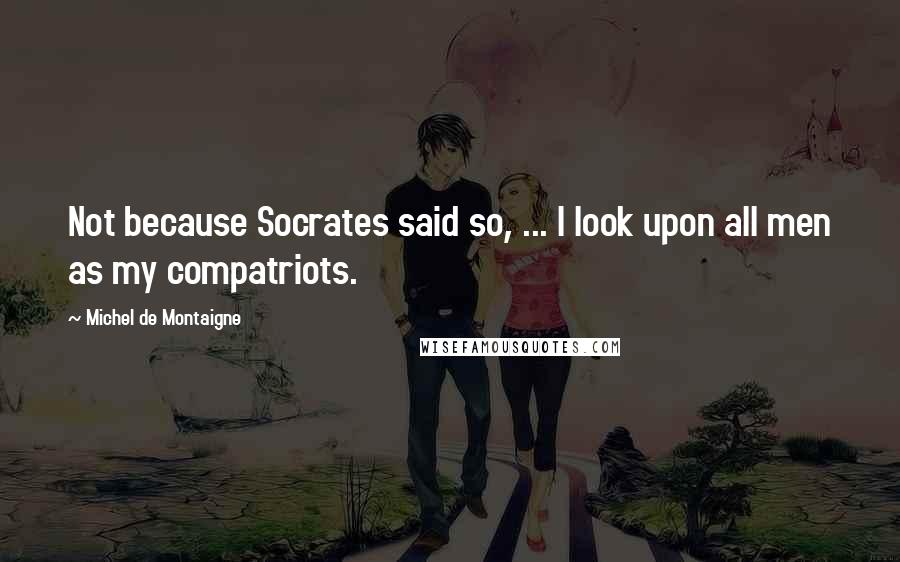 Michel De Montaigne Quotes: Not because Socrates said so, ... I look upon all men as my compatriots.