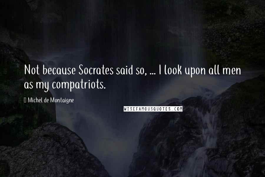 Michel De Montaigne Quotes: Not because Socrates said so, ... I look upon all men as my compatriots.