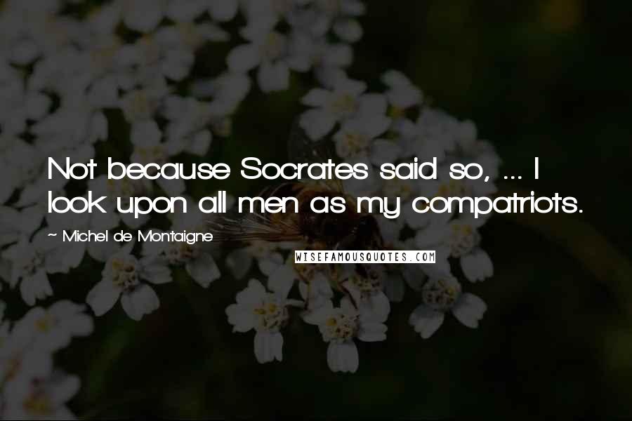 Michel De Montaigne Quotes: Not because Socrates said so, ... I look upon all men as my compatriots.