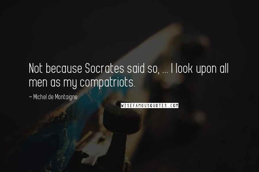Michel De Montaigne Quotes: Not because Socrates said so, ... I look upon all men as my compatriots.