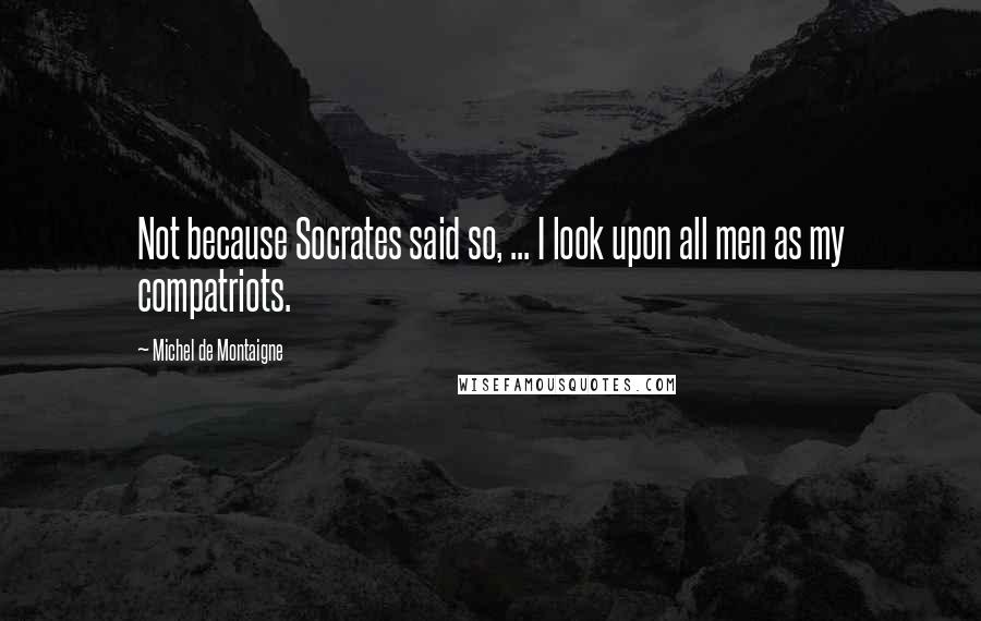 Michel De Montaigne Quotes: Not because Socrates said so, ... I look upon all men as my compatriots.