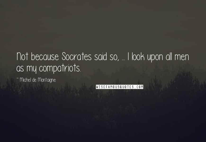 Michel De Montaigne Quotes: Not because Socrates said so, ... I look upon all men as my compatriots.
