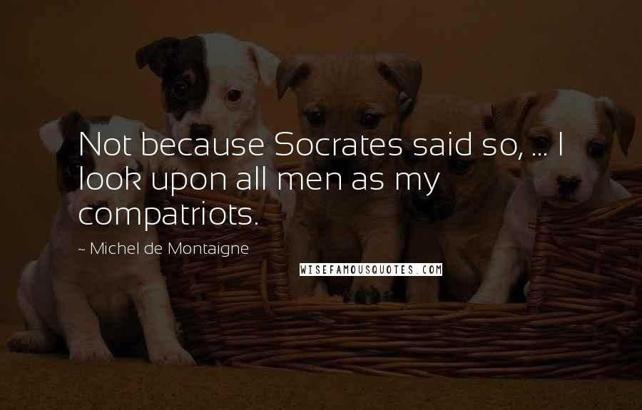 Michel De Montaigne Quotes: Not because Socrates said so, ... I look upon all men as my compatriots.