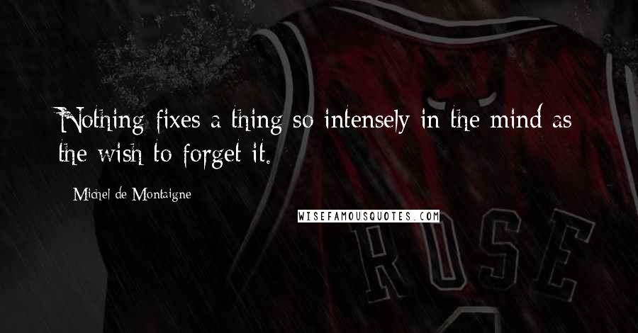 Michel De Montaigne Quotes: Nothing fixes a thing so intensely in the mind as the wish to forget it.