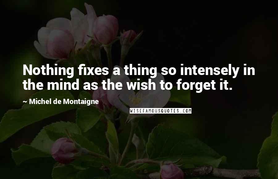 Michel De Montaigne Quotes: Nothing fixes a thing so intensely in the mind as the wish to forget it.