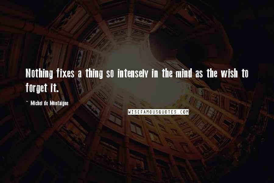 Michel De Montaigne Quotes: Nothing fixes a thing so intensely in the mind as the wish to forget it.