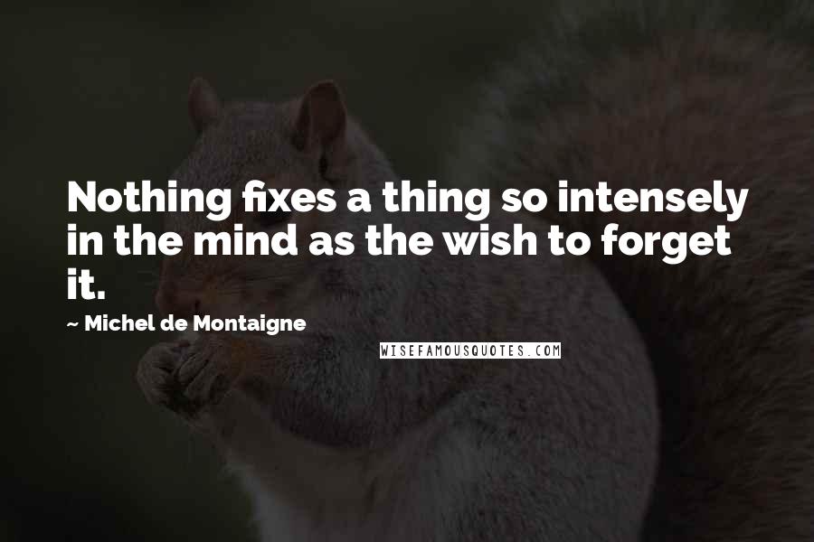 Michel De Montaigne Quotes: Nothing fixes a thing so intensely in the mind as the wish to forget it.