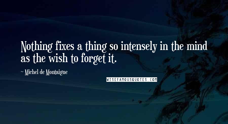 Michel De Montaigne Quotes: Nothing fixes a thing so intensely in the mind as the wish to forget it.