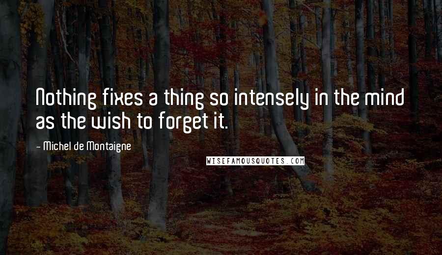 Michel De Montaigne Quotes: Nothing fixes a thing so intensely in the mind as the wish to forget it.