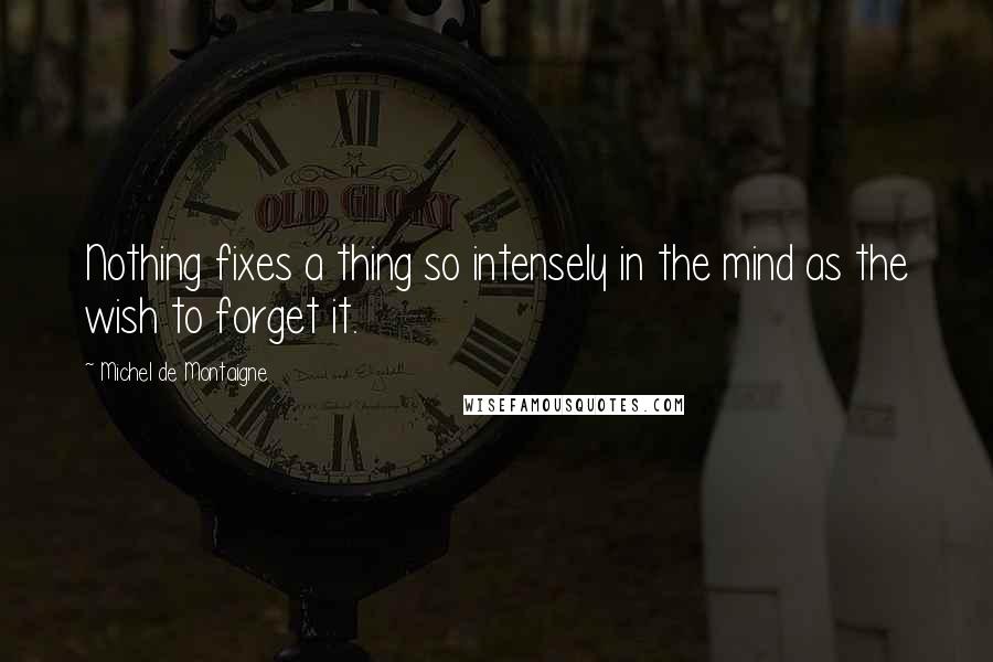 Michel De Montaigne Quotes: Nothing fixes a thing so intensely in the mind as the wish to forget it.