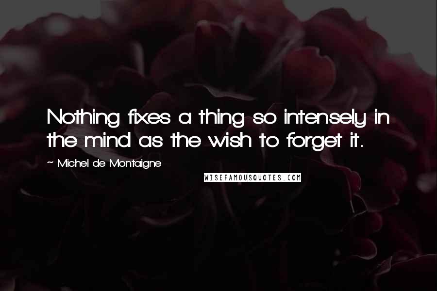 Michel De Montaigne Quotes: Nothing fixes a thing so intensely in the mind as the wish to forget it.