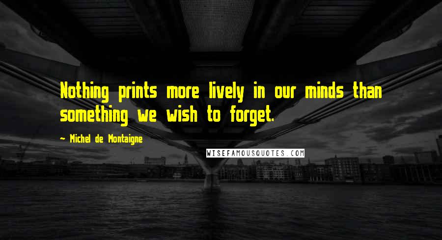 Michel De Montaigne Quotes: Nothing prints more lively in our minds than something we wish to forget.