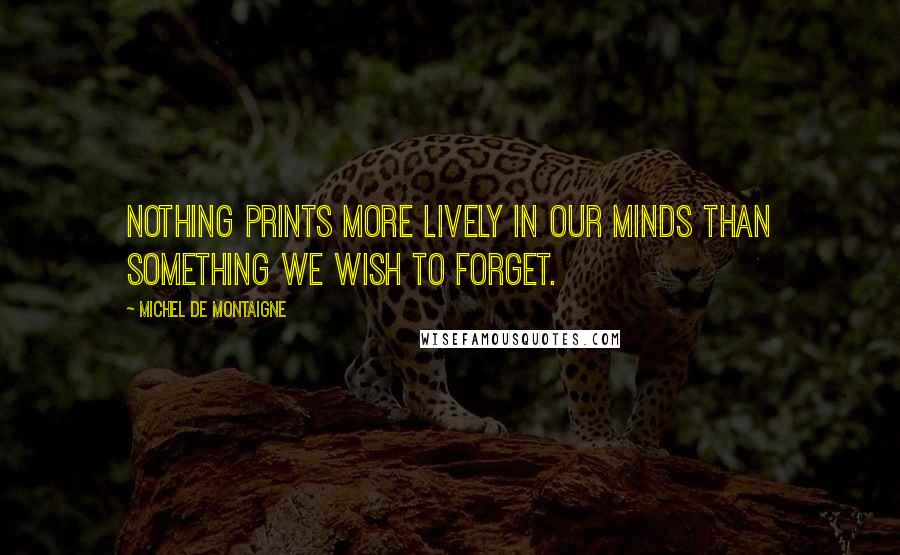 Michel De Montaigne Quotes: Nothing prints more lively in our minds than something we wish to forget.