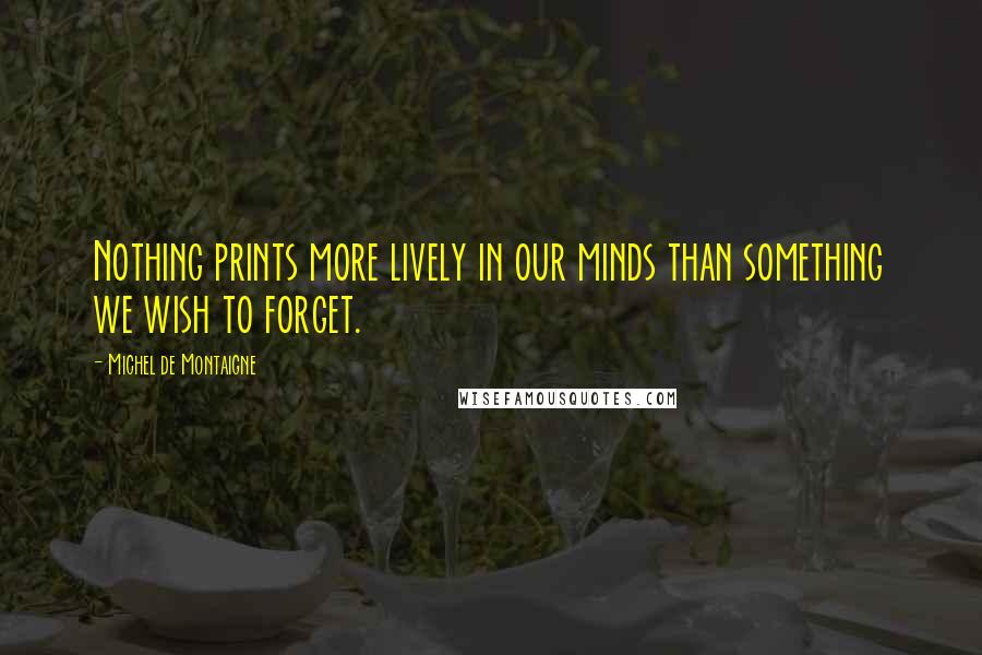 Michel De Montaigne Quotes: Nothing prints more lively in our minds than something we wish to forget.