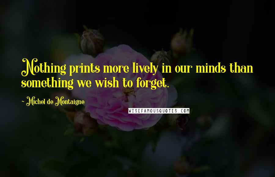 Michel De Montaigne Quotes: Nothing prints more lively in our minds than something we wish to forget.