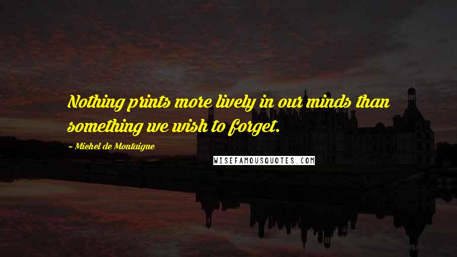 Michel De Montaigne Quotes: Nothing prints more lively in our minds than something we wish to forget.