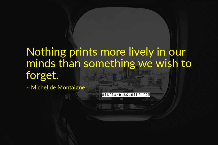 Michel De Montaigne Quotes: Nothing prints more lively in our minds than something we wish to forget.