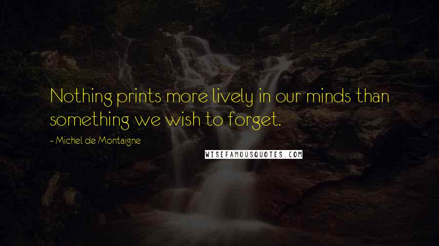 Michel De Montaigne Quotes: Nothing prints more lively in our minds than something we wish to forget.