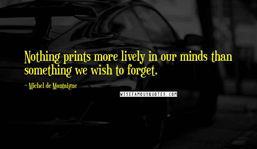 Michel De Montaigne Quotes: Nothing prints more lively in our minds than something we wish to forget.