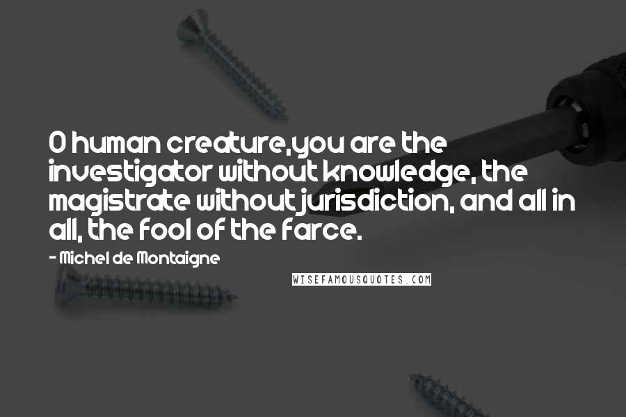 Michel De Montaigne Quotes: O human creature,you are the investigator without knowledge, the magistrate without jurisdiction, and all in all, the fool of the farce.
