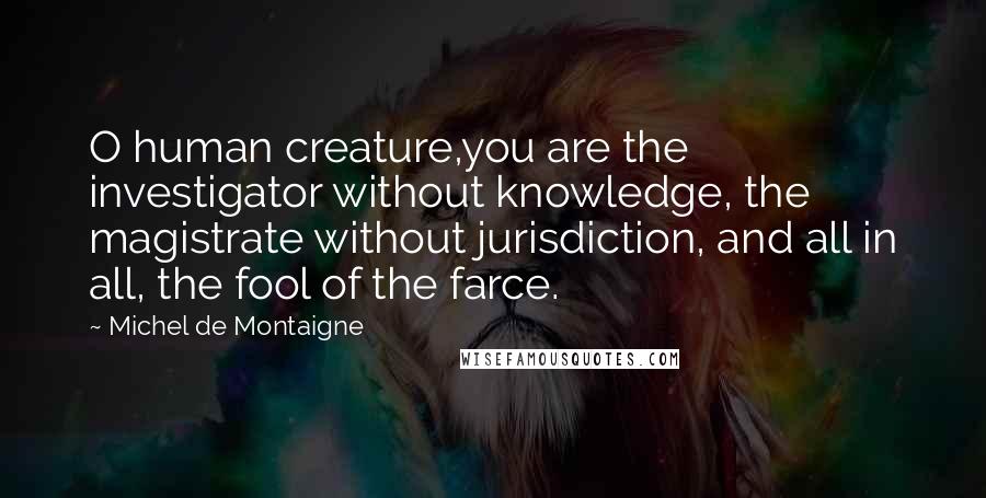 Michel De Montaigne Quotes: O human creature,you are the investigator without knowledge, the magistrate without jurisdiction, and all in all, the fool of the farce.