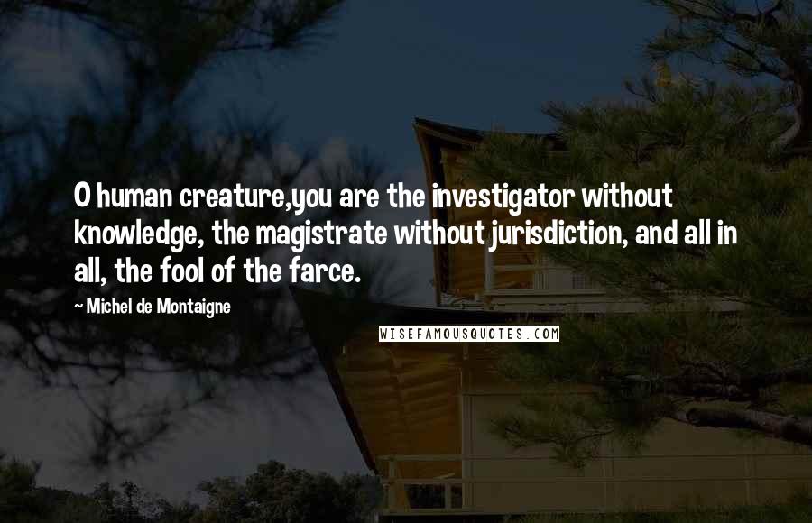 Michel De Montaigne Quotes: O human creature,you are the investigator without knowledge, the magistrate without jurisdiction, and all in all, the fool of the farce.