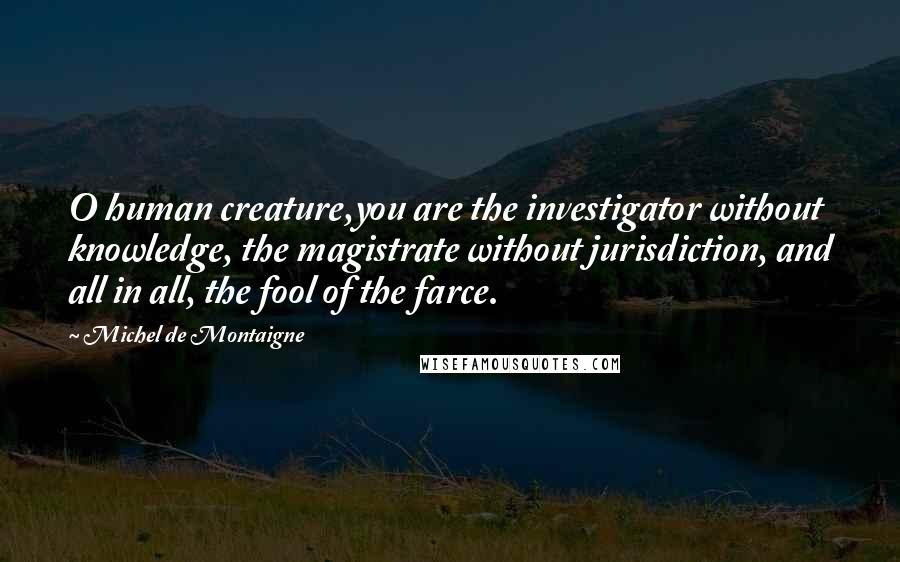 Michel De Montaigne Quotes: O human creature,you are the investigator without knowledge, the magistrate without jurisdiction, and all in all, the fool of the farce.