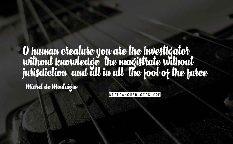Michel De Montaigne Quotes: O human creature,you are the investigator without knowledge, the magistrate without jurisdiction, and all in all, the fool of the farce.