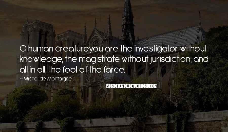 Michel De Montaigne Quotes: O human creature,you are the investigator without knowledge, the magistrate without jurisdiction, and all in all, the fool of the farce.