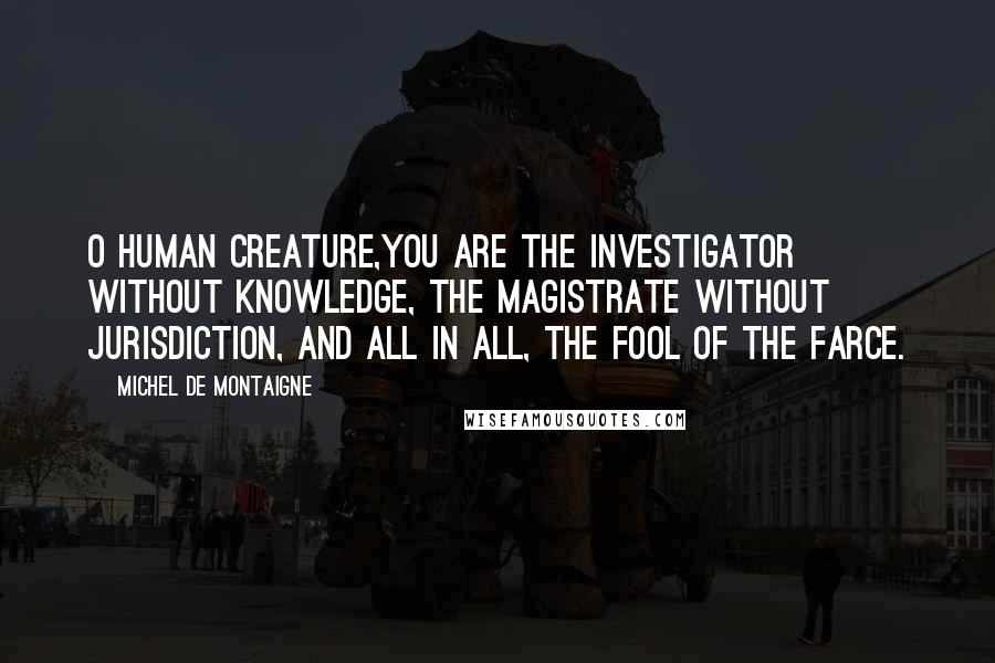 Michel De Montaigne Quotes: O human creature,you are the investigator without knowledge, the magistrate without jurisdiction, and all in all, the fool of the farce.