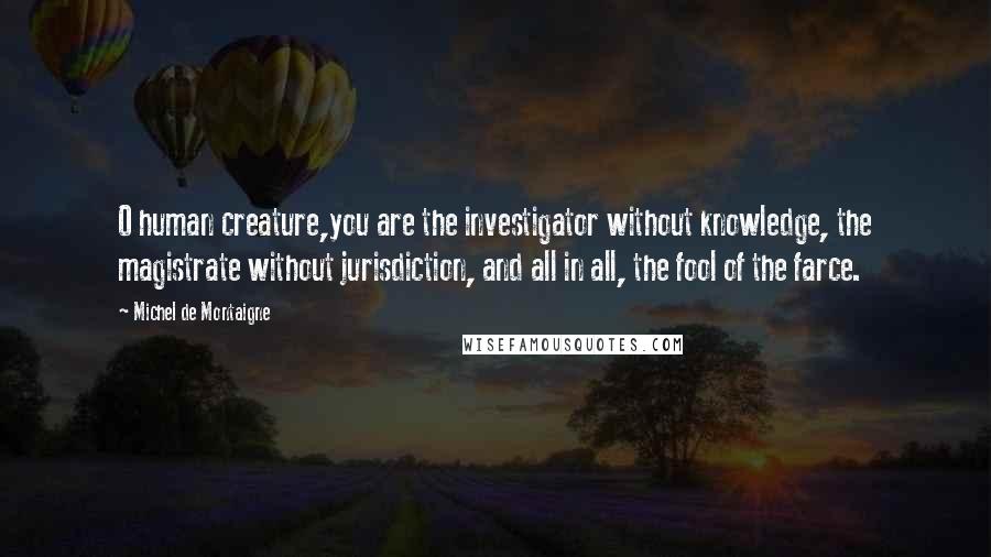 Michel De Montaigne Quotes: O human creature,you are the investigator without knowledge, the magistrate without jurisdiction, and all in all, the fool of the farce.
