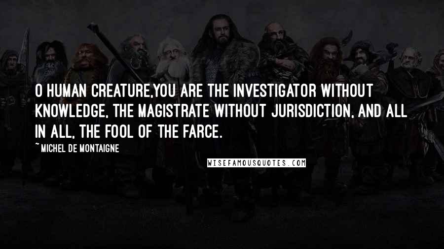 Michel De Montaigne Quotes: O human creature,you are the investigator without knowledge, the magistrate without jurisdiction, and all in all, the fool of the farce.