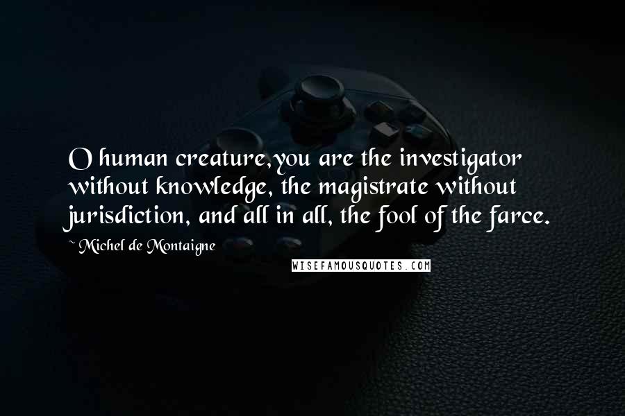 Michel De Montaigne Quotes: O human creature,you are the investigator without knowledge, the magistrate without jurisdiction, and all in all, the fool of the farce.