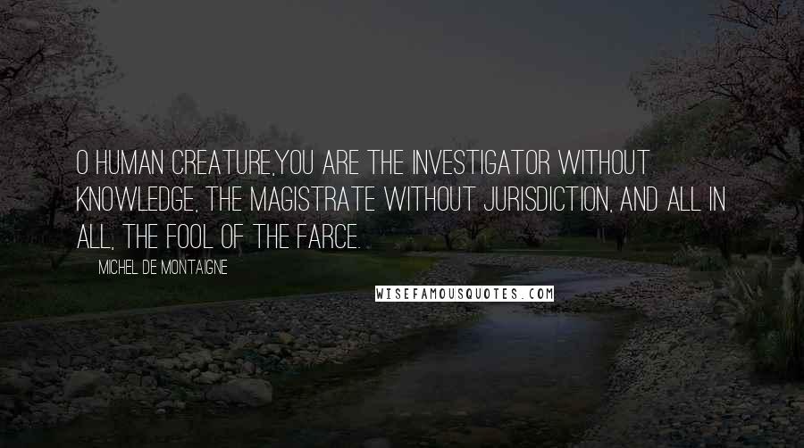 Michel De Montaigne Quotes: O human creature,you are the investigator without knowledge, the magistrate without jurisdiction, and all in all, the fool of the farce.