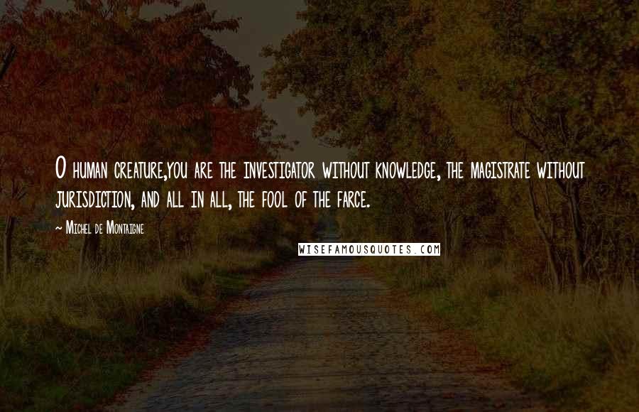 Michel De Montaigne Quotes: O human creature,you are the investigator without knowledge, the magistrate without jurisdiction, and all in all, the fool of the farce.