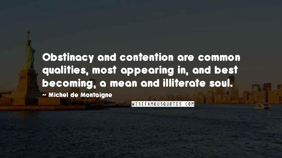 Michel De Montaigne Quotes: Obstinacy and contention are common qualities, most appearing in, and best becoming, a mean and illiterate soul.