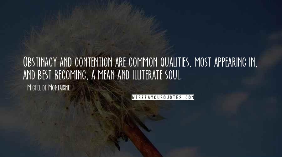 Michel De Montaigne Quotes: Obstinacy and contention are common qualities, most appearing in, and best becoming, a mean and illiterate soul.