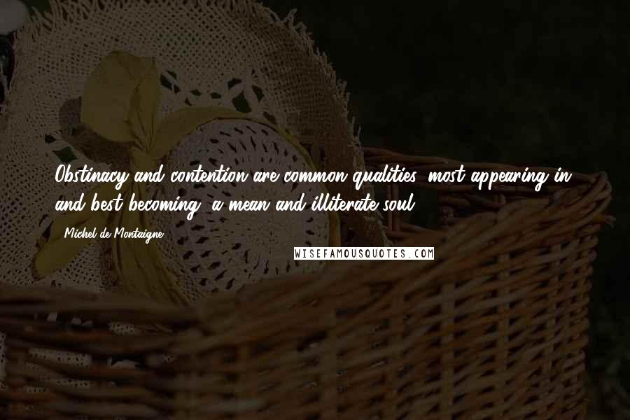 Michel De Montaigne Quotes: Obstinacy and contention are common qualities, most appearing in, and best becoming, a mean and illiterate soul.