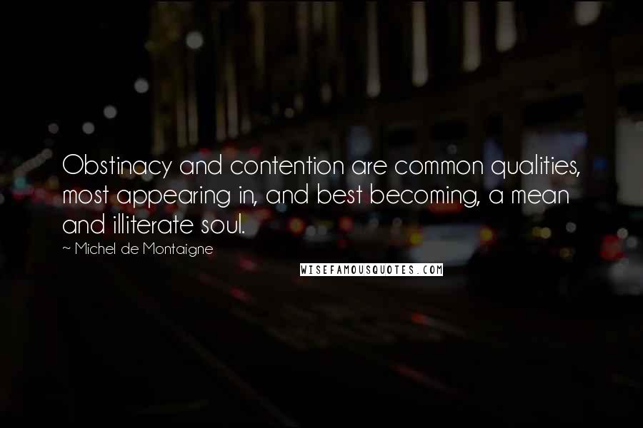 Michel De Montaigne Quotes: Obstinacy and contention are common qualities, most appearing in, and best becoming, a mean and illiterate soul.