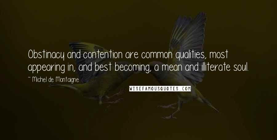 Michel De Montaigne Quotes: Obstinacy and contention are common qualities, most appearing in, and best becoming, a mean and illiterate soul.
