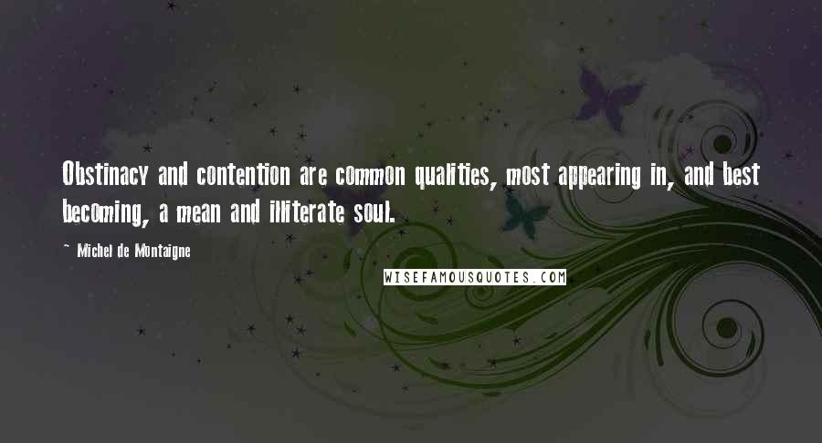 Michel De Montaigne Quotes: Obstinacy and contention are common qualities, most appearing in, and best becoming, a mean and illiterate soul.