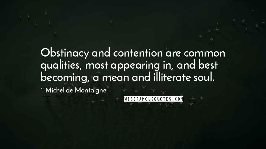 Michel De Montaigne Quotes: Obstinacy and contention are common qualities, most appearing in, and best becoming, a mean and illiterate soul.