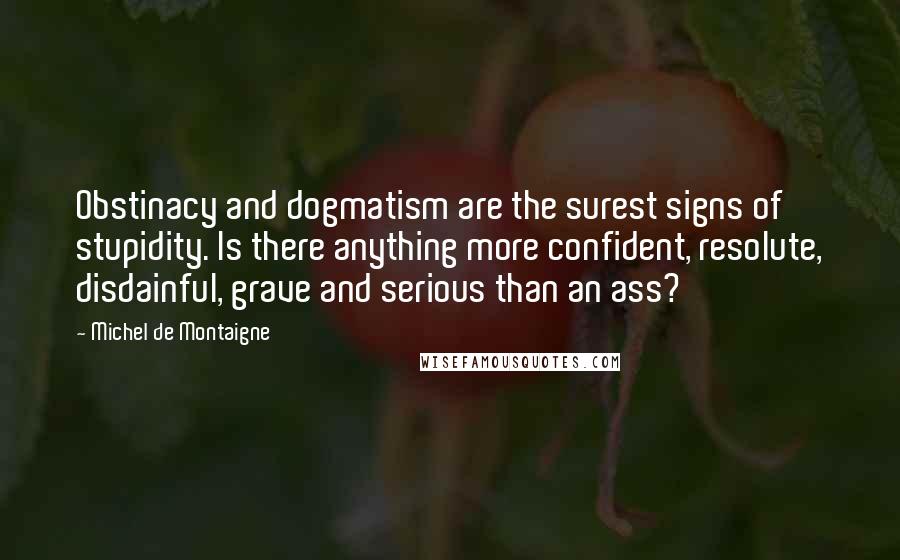 Michel De Montaigne Quotes: Obstinacy and dogmatism are the surest signs of stupidity. Is there anything more confident, resolute, disdainful, grave and serious than an ass?