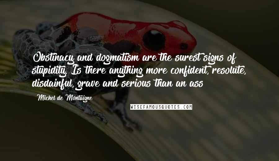 Michel De Montaigne Quotes: Obstinacy and dogmatism are the surest signs of stupidity. Is there anything more confident, resolute, disdainful, grave and serious than an ass?