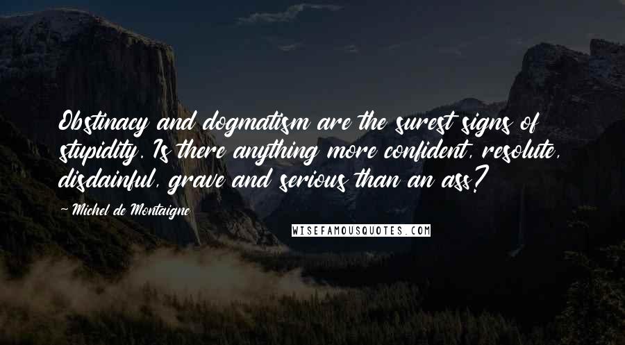 Michel De Montaigne Quotes: Obstinacy and dogmatism are the surest signs of stupidity. Is there anything more confident, resolute, disdainful, grave and serious than an ass?