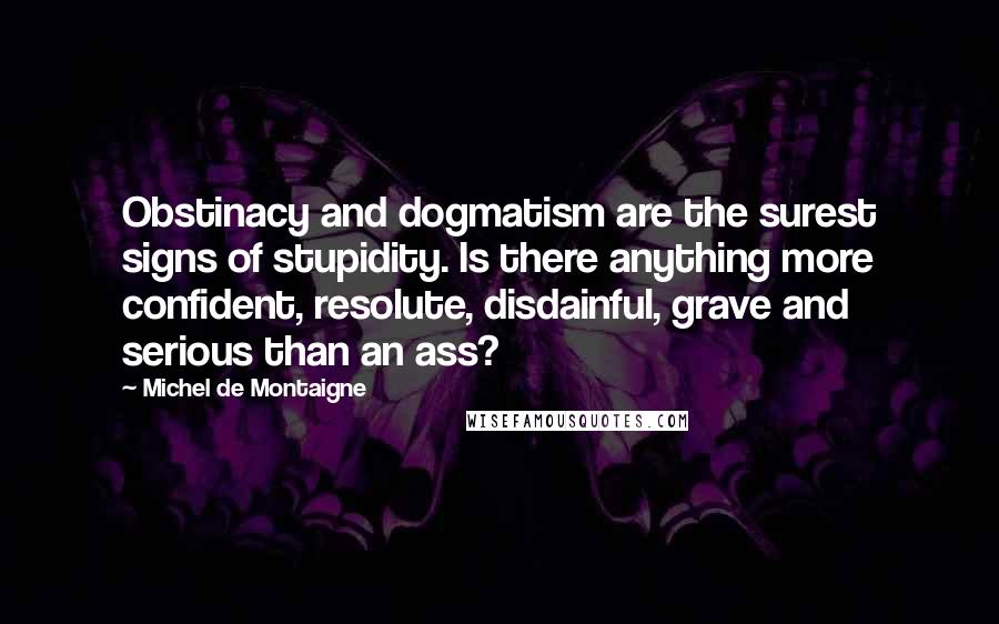 Michel De Montaigne Quotes: Obstinacy and dogmatism are the surest signs of stupidity. Is there anything more confident, resolute, disdainful, grave and serious than an ass?